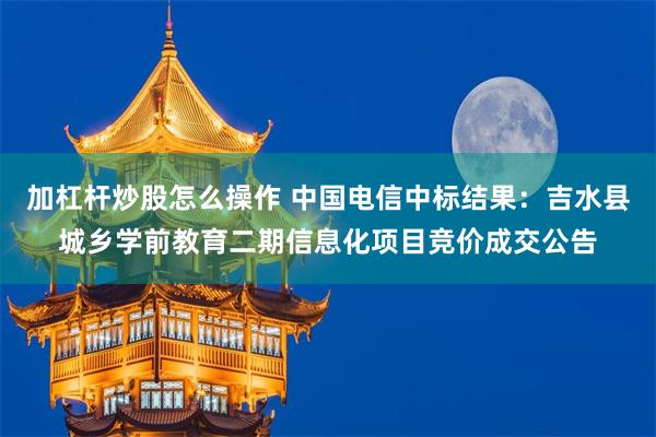 加杠杆炒股怎么操作 中国电信中标结果：吉水县城乡学前教育二期信息化项目竞价成交公告