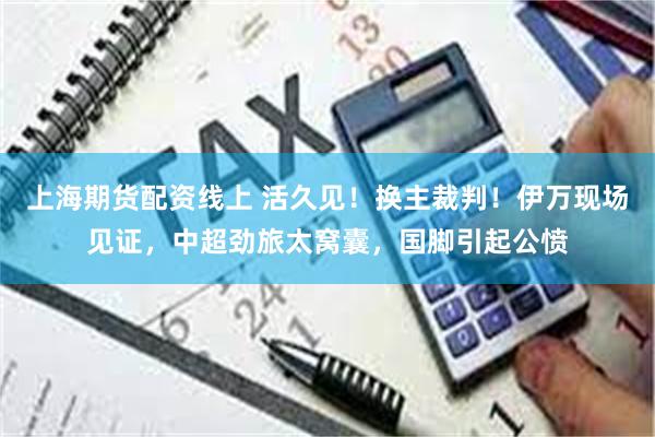 上海期货配资线上 活久见！换主裁判！伊万现场见证，中超劲旅太窝囊，国脚引起公愤