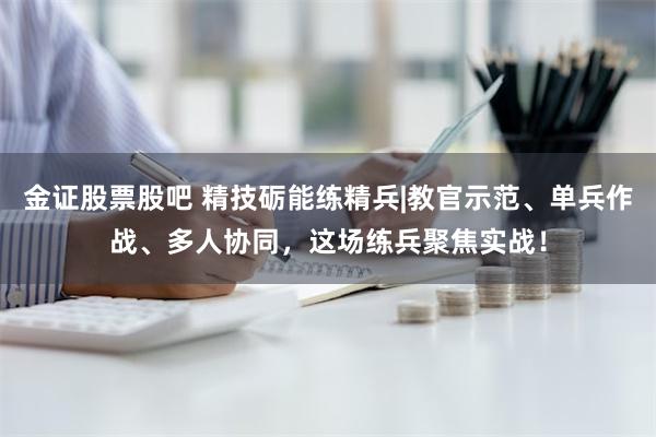 金证股票股吧 精技砺能练精兵|教官示范、单兵作战、多人协同，这场练兵聚焦实战！