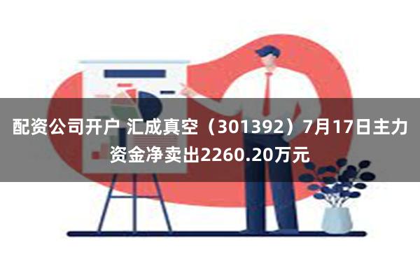 配资公司开户 汇成真空（301392）7月17日主力资金净卖出2260.20万元