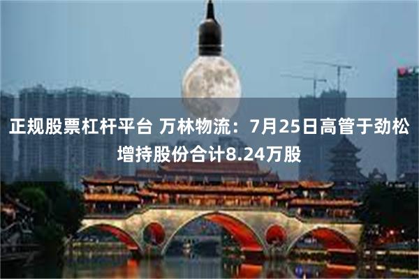 正规股票杠杆平台 万林物流：7月25日高管于劲松增持股份合计8.24万股