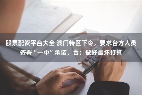 股票配资平台大全 澳门特区下令，要求台方人员签署“一中”承诺，台：做好最坏打算