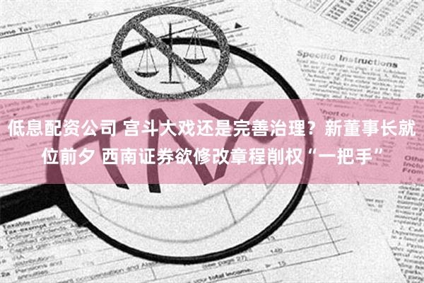 低息配资公司 宫斗大戏还是完善治理？新董事长就位前夕 西南证