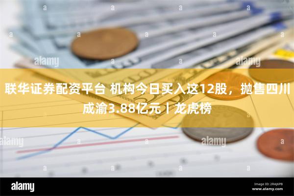 联华证券配资平台 机构今日买入这12股，抛售四川成渝3.88