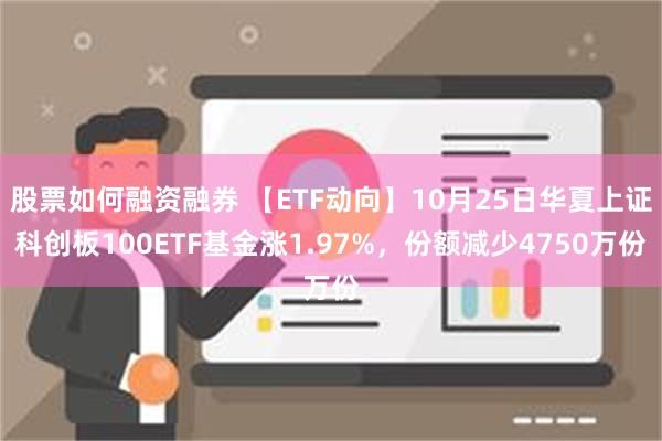 股票如何融资融券 【ETF动向】10月25日华夏上证科创板100ETF基金涨1.97%，份额减少4750万份