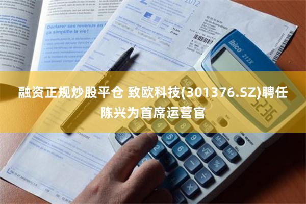 融资正规炒股平仓 致欧科技(301376.SZ)聘任陈兴