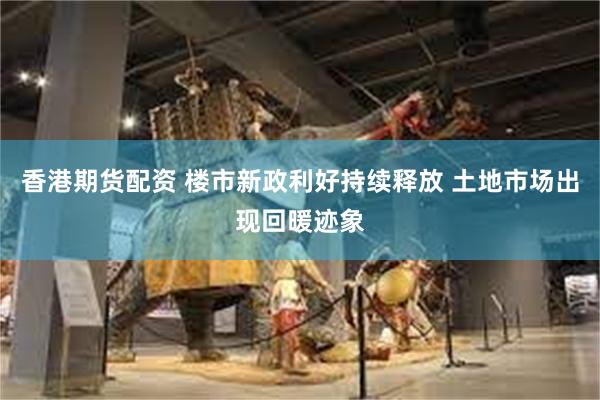 香港期货配资 楼市新政利好持续释放 土地市场出现回暖迹象