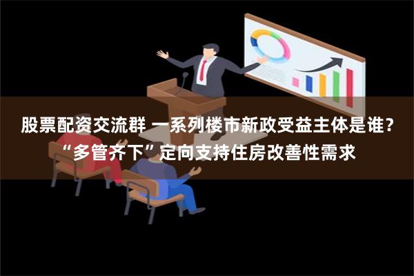 股票配资交流群 一系列楼市新政受益主体是谁？“多管齐下”定向支持住房改善性需求