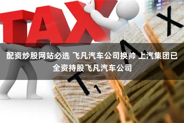 配资炒股网站必选 飞凡汽车公司换帅 上汽集团已全资持股飞凡汽车公司