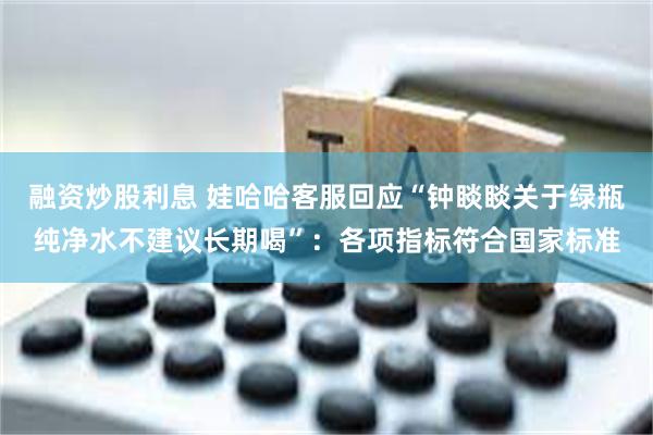 融资炒股利息 娃哈哈客服回应“钟睒睒关于绿瓶纯净水不建议长期