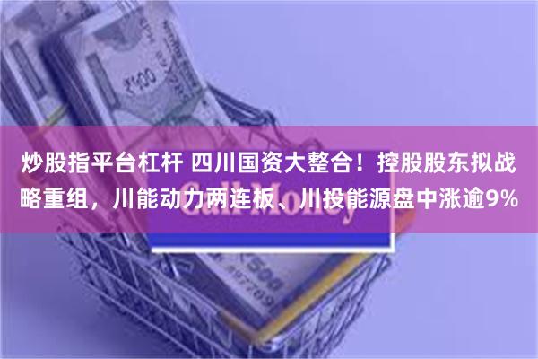 炒股指平台杠杆 四川国资大整合！控股股东拟战略重组，川能动力两连板、川投能源盘中涨逾9%