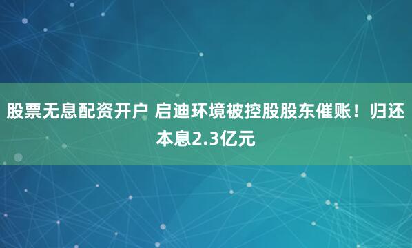 股票无息配资开户 启迪环境被控股股东催账！归还本息2.3亿元