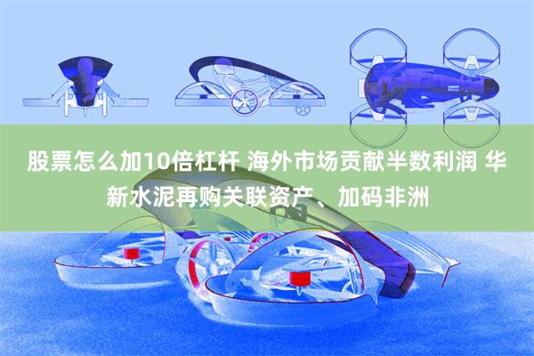 股票怎么加10倍杠杆 海外市场贡献半数利润 华新水泥再购关联资产、加码非洲