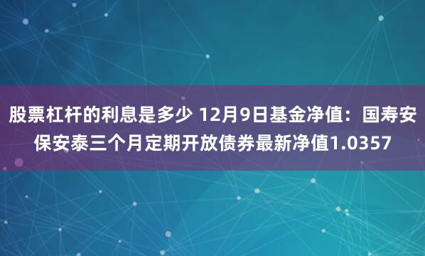 股票杠杆的利息是多少 12月9日基金净值：国寿安保安泰三个月定期开放债券最新净值1.0357