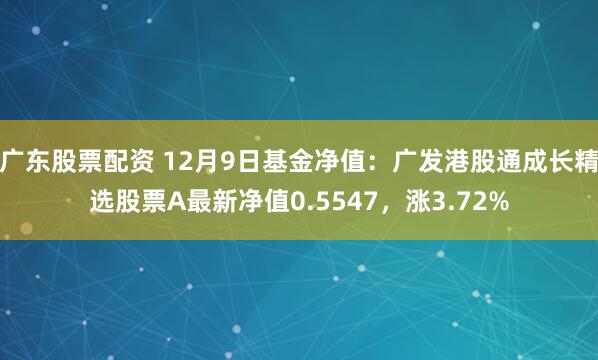 广东股票配资 12月9日基金净值：广发港股通成长精选股票A最新净值0.5547，涨3.72%