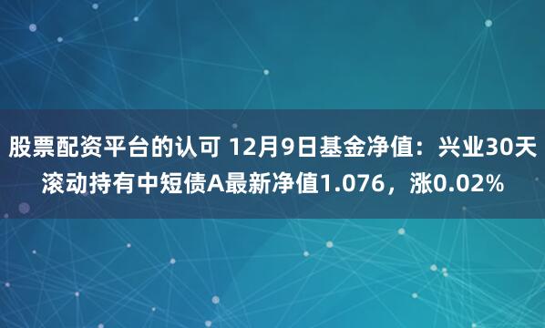 股票配资平台的认可 12月9日基金净值：兴业30天滚动持有中短债A最新净值1.076，涨0.02%