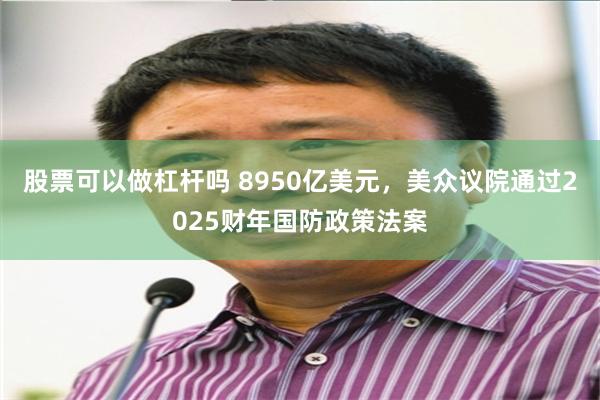 股票可以做杠杆吗 8950亿美元，美众议院通过2025财年国防政策法案