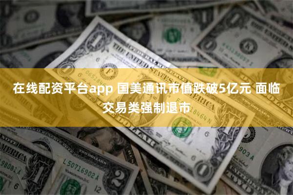 在线配资平台app 国美通讯市值跌破5亿元 面临交易类强制退市