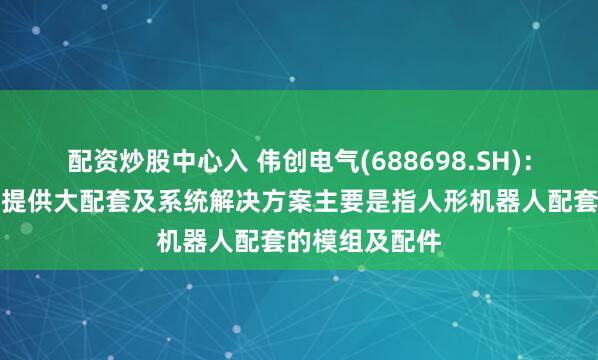 配资炒股中心入 伟创电气(688698.SH)：为人形机器人提供大配套及系统解决方案主要是指人形机器人配套的模组及配件