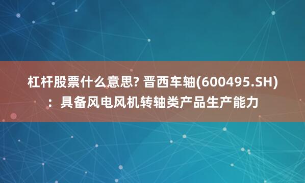 杠杆股票什么意思? 晋西车轴(600495.SH)：具备风电风机转轴类产品生产能力