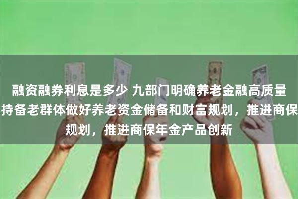 融资融券利息是多少 九部门明确养老金融高质量发展路径：支持备老群体做好养老资金储备和财富规划，推进商保年金产品创新