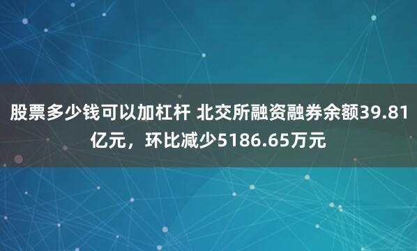 股票多少钱可以加杠杆 北交所融资融券余额39.81亿元，环比减少5186.65万元