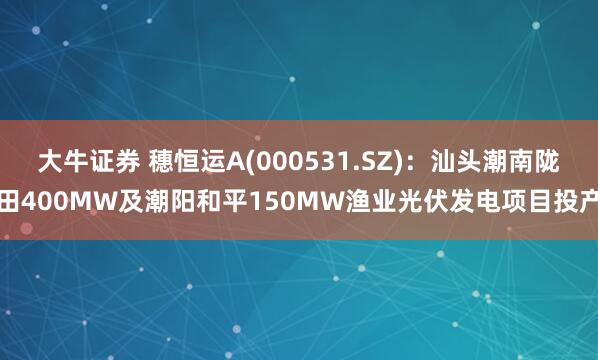 大牛证券 穗恒运A(000531.SZ)：汕头潮南陇田400MW及潮阳和平150MW渔业光伏发电项目投产