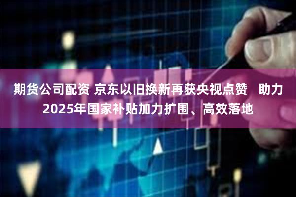 期货公司配资 京东以旧换新再获央视点赞   助力2025年国家补贴加力扩围、高效落地