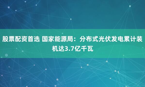 股票配资首选 国家能源局：分布式光伏发电累计装机达3.7亿千瓦