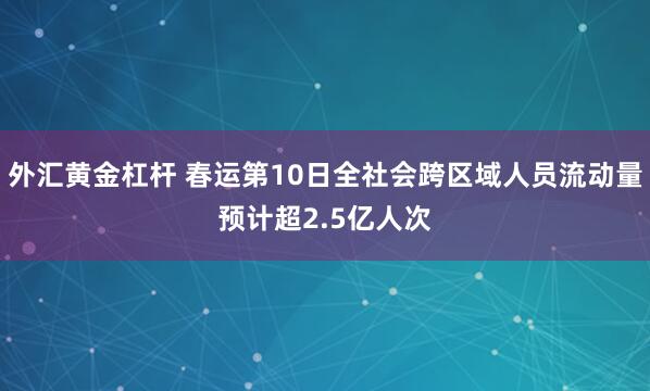 外汇黄金杠杆 春运第10日全社会跨区域人员流动量预计超2.5亿人次