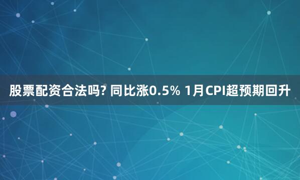 股票配资合法吗? 同比涨0.5% 1月CPI超预期回升