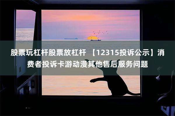 股票玩杠杆股票放杠杆 【12315投诉公示】消费者投诉卡游动漫其他售后服务问题