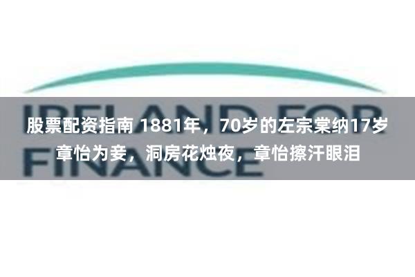 股票配资指南 1881年，70岁的左宗棠纳17岁章怡为妾，洞房花烛夜，章怡擦汗眼泪