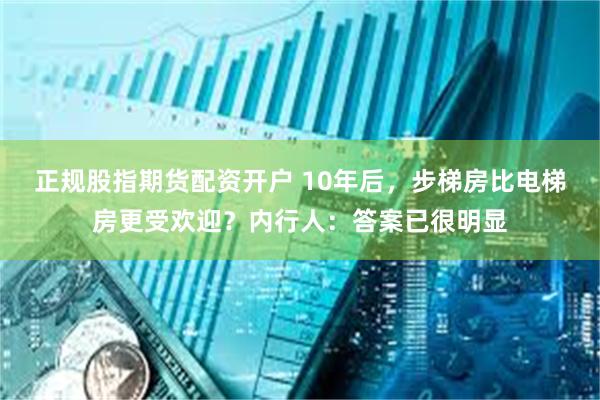 正规股指期货配资开户 10年后，步梯房比电梯房更受欢迎？内行人：答案已很明显