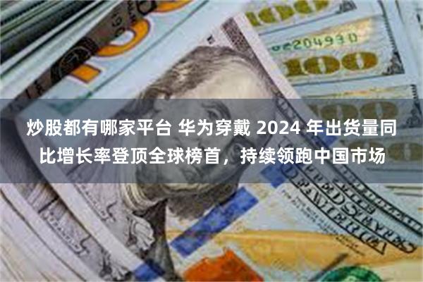 炒股都有哪家平台 华为穿戴 2024 年出货量同比增长率登顶全球榜首，持续领跑中国市场